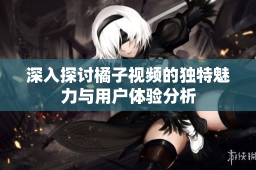 深入探讨橘子视频的独特魅力与用户体验分析