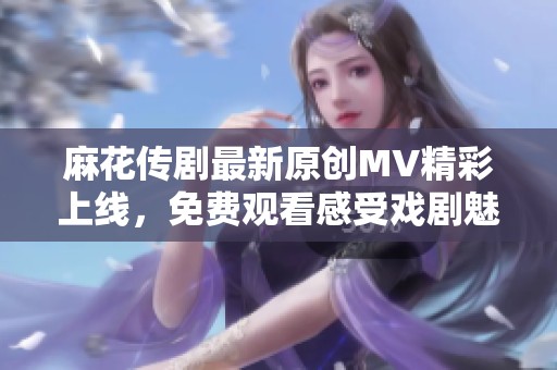 麻花传剧最新原创MV精彩上线，免费观看感受戏剧魅力