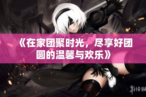 《在家团聚时光，尽享好团圆的温馨与欢乐》