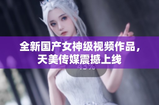 全新国产女神级视频作品，天美传媒震撼上线