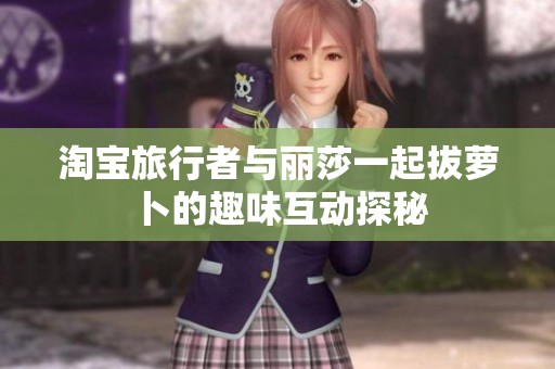 淘宝旅行者与丽莎一起拔萝卜的趣味互动探秘
