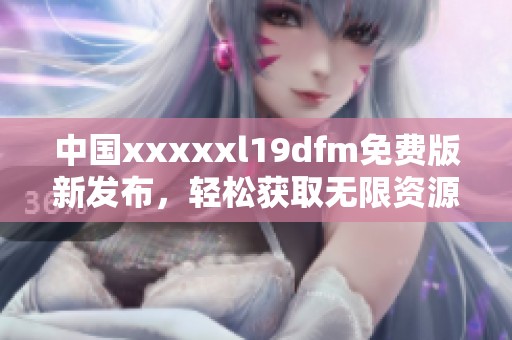 中国xxxxxl19dfm免费版新发布，轻松获取无限资源!