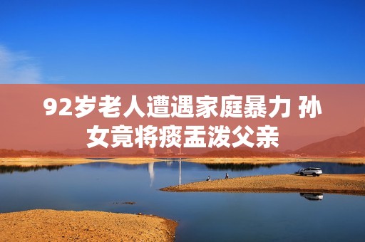 92岁老人遭遇家庭暴力 孙女竟将痰盂泼父亲