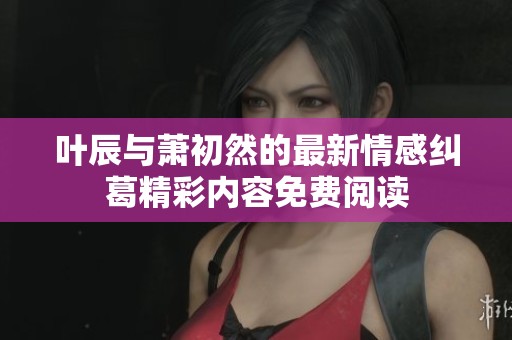 叶辰与萧初然的最新情感纠葛精彩内容免费阅读