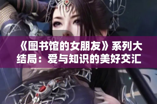 《图书馆的女朋友》系列大结局：爱与知识的美好交汇时刻