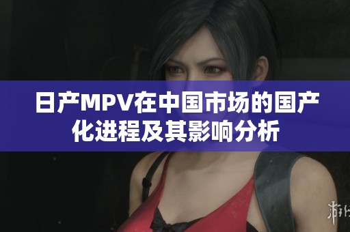 日产MPV在中国市场的国产化进程及其影响分析
