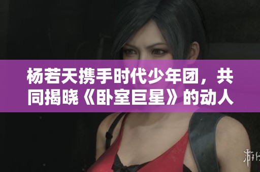 杨若天携手时代少年团，共同揭晓《卧室巨星》的动人故事