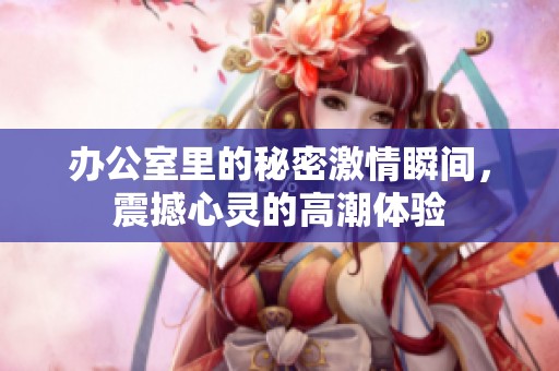 办公室里的秘密激情瞬间，震撼心灵的高潮体验