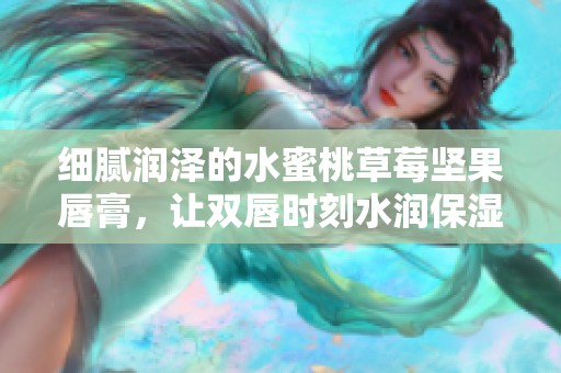 细腻润泽的水蜜桃草莓坚果唇膏，让双唇时刻水润保湿