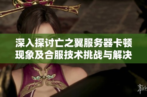 深入探讨亡之翼服务器卡顿现象及合服技术挑战与解决方案