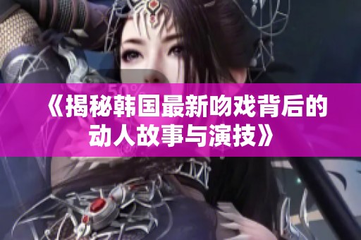 《揭秘韩国最新吻戏背后的动人故事与演技》