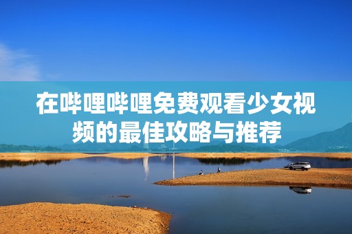 在哔哩哔哩免费观看少女视频的最佳攻略与推荐