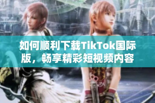 如何顺利下载TikTok国际版，畅享精彩短视频内容