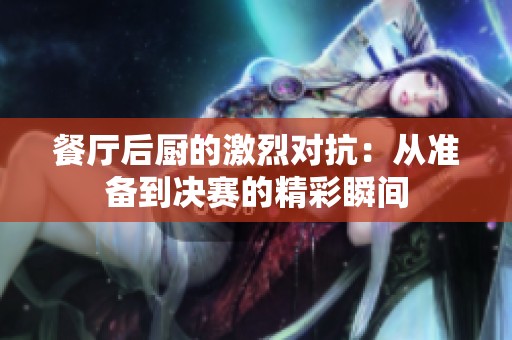 餐厅后厨的激烈对抗：从准备到决赛的精彩瞬间