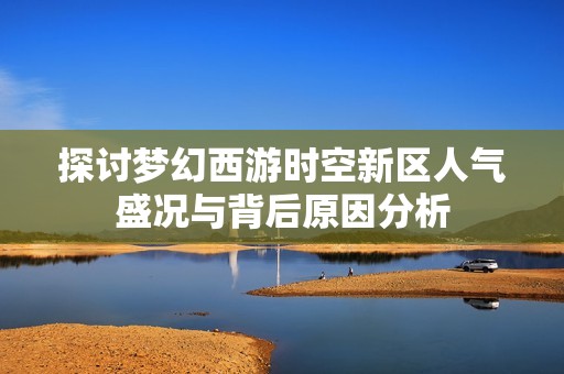 探讨梦幻西游时空新区人气盛况与背后原因分析