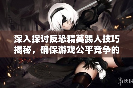 深入探讨反恐精英踢人技巧揭秘，确保游戏公平竞争的秘诀