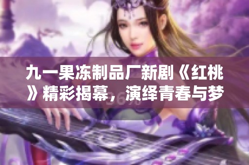 九一果冻制品厂新剧《红桃》精彩揭幕，演绎青春与梦想的故事