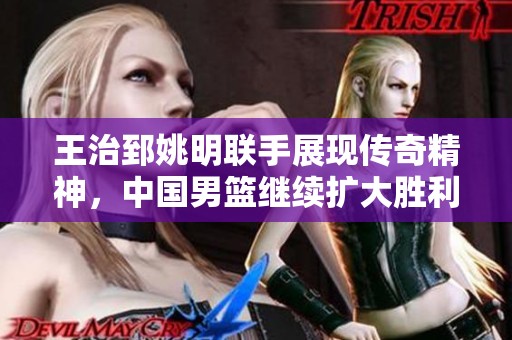王治郅姚明联手展现传奇精神，中国男篮继续扩大胜利优势