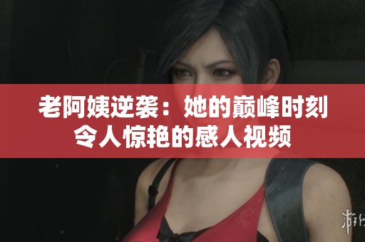 老阿姨逆袭：她的巅峰时刻令人惊艳的感人视频