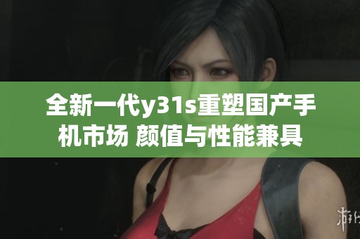全新一代y31s重塑国产手机市场 颜值与性能兼具