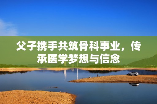 父子携手共筑骨科事业，传承医学梦想与信念