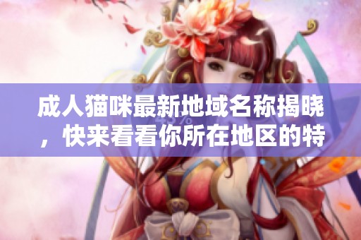 成人猫咪最新地域名称揭晓，快来看看你所在地区的特色吧