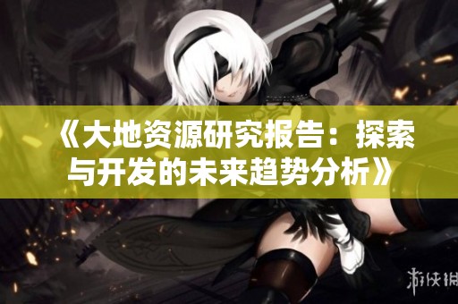 《大地资源研究报告：探索与开发的未来趋势分析》