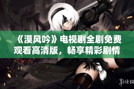 《漠风吟》电视剧全剧免费观看高清版，畅享精彩剧情与绝美画面