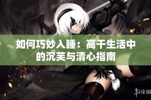 如何巧妙入睡：高干生活中的沉芙与清心指南
