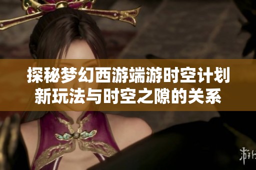 探秘梦幻西游端游时空计划新玩法与时空之隙的关系