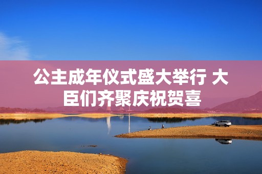 公主成年仪式盛大举行 大臣们齐聚庆祝贺喜