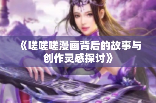 《嗟嗟嗟漫画背后的故事与创作灵感探讨》