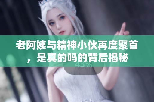 老阿姨与精神小伙再度聚首，是真的吗的背后揭秘