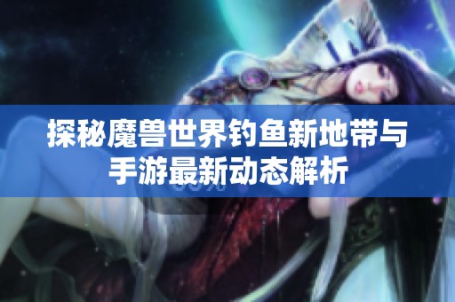 探秘魔兽世界钓鱼新地带与手游最新动态解析