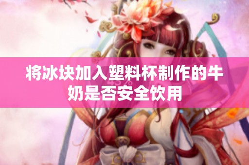 将冰块加入塑料杯制作的牛奶是否安全饮用