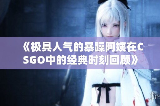 《极具人气的暴躁阿姨在CSGO中的经典时刻回顾》