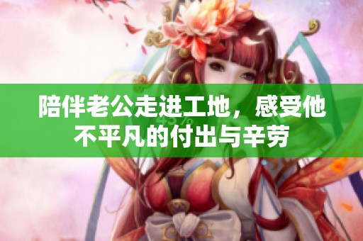 陪伴老公走进工地，感受他不平凡的付出与辛劳