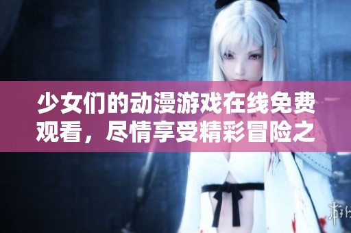 少女们的动漫游戏在线免费观看，尽情享受精彩冒险之旅
