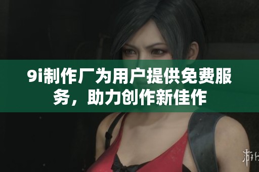 9i制作厂为用户提供免费服务，助力创作新佳作
