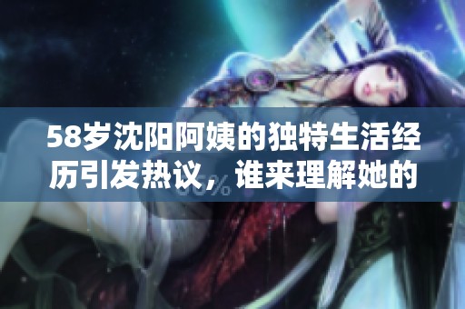 58岁沈阳阿姨的独特生活经历引发热议，谁来理解她的故事