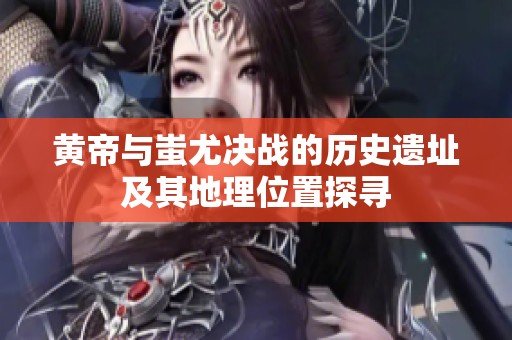 黄帝与蚩尤决战的历史遗址及其地理位置探寻