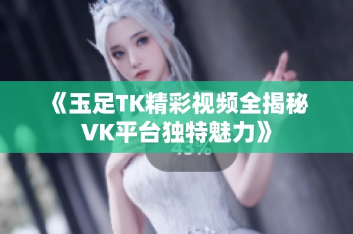《玉足TK精彩视频全揭秘 VK平台独特魅力》