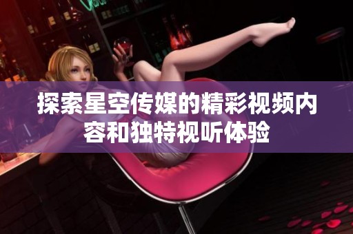 探索星空传媒的精彩视频内容和独特视听体验