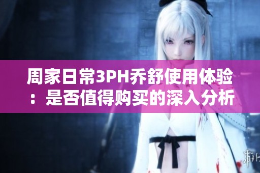周家日常3PH乔舒使用体验：是否值得购买的深入分析