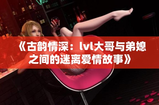 《古韵情深：lvl大哥与弟媳之间的迷离爱情故事》