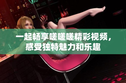 一起畅享嗟嗟嗟精彩视频，感受独特魅力和乐趣