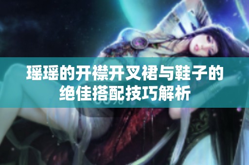瑶瑶的开襟开叉裙与鞋子的绝佳搭配技巧解析