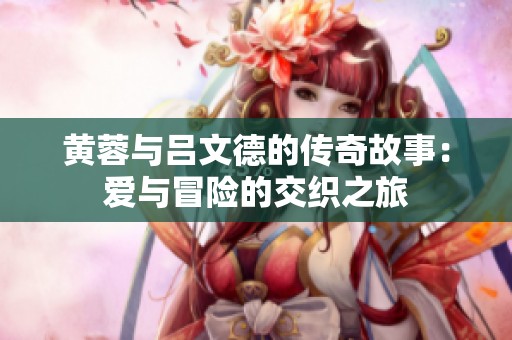 黄蓉与吕文德的传奇故事：爱与冒险的交织之旅