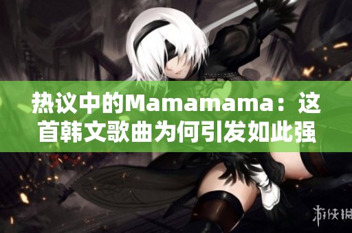 热议中的Mamamama：这首韩文歌曲为何引发如此强烈反响