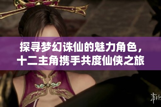 探寻梦幻诛仙的魅力角色，十二主角携手共度仙侠之旅